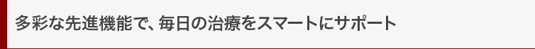 多彩な先進機能で、毎日の治療をスマートにサポート