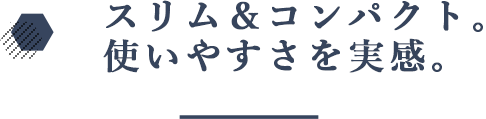 スリム＆コンパクト。使いやすさを実感。