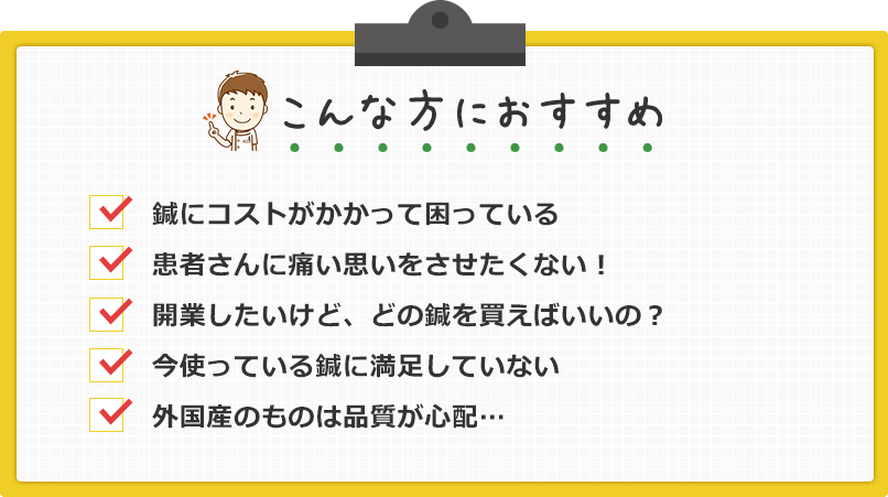 こんな方におすすめ！鍼にコストがかかって困っている。患者さんに痛い思いをさせたくない！開業したいけどどの鍼を使えばいいの？今使っている鍼に満足していない。外国産のものは品質が心配。